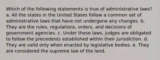 Which of the following statements is true of administrative laws? a. ​All the states in the United States follow a common set of administrative laws that have not undergone any changes. b. ​They are the rules, regulations, orders, and decisions of government agencies. c. ​Under these laws, judges are obligated to follow the precedents established within their jurisdiction. d. ​They are valid only when enacted by legislative bodies. e. ​They are considered the supreme law of the land.