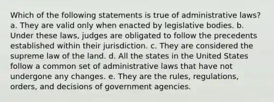 Which of the following statements is true of administrative laws? a. They are valid only when enacted by legislative bodies. b. Under these laws, judges are obligated to follow the precedents established within their jurisdiction. c. They are considered the supreme law of the land. d. All the states in the United States follow a common set of administrative laws that have not undergone any changes. e. They are the rules, regulations, orders, and decisions of government agencies.