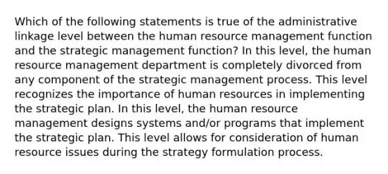 Which of the following statements is true of the administrative linkage level between the human resource management function and the strategic management function? In this level, the human resource management department is completely divorced from any component of the strategic management process. This level recognizes the importance of human resources in implementing the strategic plan. In this level, the human resource management designs systems and/or programs that implement the strategic plan. This level allows for consideration of human resource issues during the strategy formulation process.