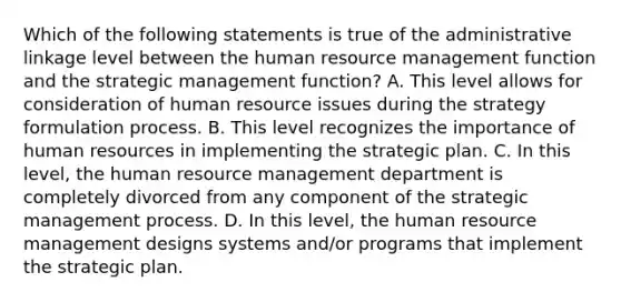 Which of the following statements is true of the administrative linkage level between the human resource management function and the strategic management function? A. This level allows for consideration of human resource issues during the strategy formulation process. B. This level recognizes the importance of human resources in implementing the strategic plan. C. In this level, the human resource management department is completely divorced from any component of the strategic management process. D. In this level, the human resource management designs systems and/or programs that implement the strategic plan.