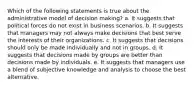 Which of the following statements is true about the administrative model of decision making? a. It suggests that political forces do not exist in business scenarios. b. It suggests that managers may not always make decisions that best serve the interests of their organizations. c. It suggests that decisions should only be made individually and not in groups. d. It suggests that decisions made by groups are better than decisions made by individuals. e. It suggests that managers use a blend of subjective knowledge and analysis to choose the best alternative.