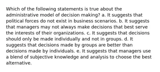 Which of the following statements is true about the administrative model of <a href='https://www.questionai.com/knowledge/kuI1pP196d-decision-making' class='anchor-knowledge'>decision making</a>? a. It suggests that political forces do not exist in business scenarios. b. It suggests that managers may not always make decisions that best serve the interests of their organizations. c. It suggests that decisions should only be made individually and not in groups. d. It suggests that decisions made by groups are better than decisions made by individuals. e. It suggests that managers use a blend of subjective knowledge and analysis to choose the best alternative.