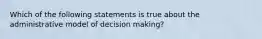 Which of the following statements is true about the administrative model of decision making?