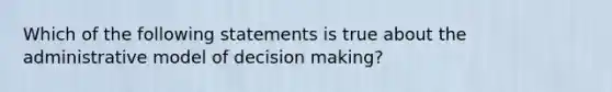 Which of the following statements is true about the administrative model of decision making?