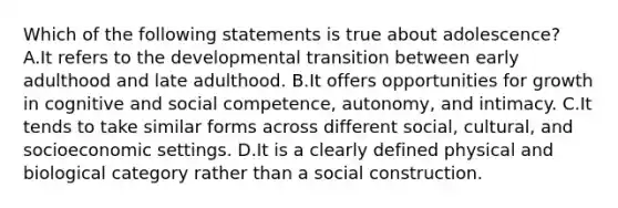 Which of the following statements is true about adolescence? A.It refers to the developmental transition between early adulthood and late adulthood. B.It offers opportunities for growth in cognitive and social competence, autonomy, and intimacy. C.It tends to take similar forms across different social, cultural, and socioeconomic settings. D.It is a clearly defined physical and biological category rather than a social construction.