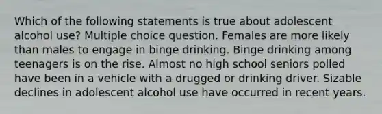 Which of the following statements is true about adolescent alcohol use? Multiple choice question. Females are more likely than males to engage in binge drinking. Binge drinking among teenagers is on the rise. Almost no high school seniors polled have been in a vehicle with a drugged or drinking driver. Sizable declines in adolescent alcohol use have occurred in recent years.