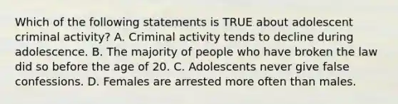 Which of the following statements is TRUE about adolescent criminal activity? A. Criminal activity tends to decline during adolescence. B. The majority of people who have broken the law did so before the age of 20. C. Adolescents never give false confessions. D. Females are arrested more often than males.