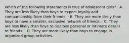 Which of the following statements is true of adolescent girls? · A. They are less likely than boys to expect loyalty and companionship from their friends. · B. They are more likely than boys to have a smaller, exclusive network of friends. · C. They are less likely than boys to disclose personal or intimate details to friends. · D. They are more likely than boys to engage in organized group activities.