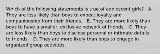 Which of the following statements is true of adolescent girls? · A. They are less likely than boys to expect loyalty and companionship from their friends. · B. They are more likely than boys to have a smaller, exclusive network of friends. · C. They are less likely than boys to disclose personal or intimate details to friends. · D. They are more likely than boys to engage in organized group activities.