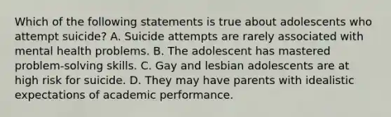 Which of the following statements is true about adolescents who attempt suicide? A. Suicide attempts are rarely associated with mental health problems. B. The adolescent has mastered problem-solving skills. C. Gay and lesbian adolescents are at high risk for suicide. D. They may have parents with idealistic expectations of academic performance.