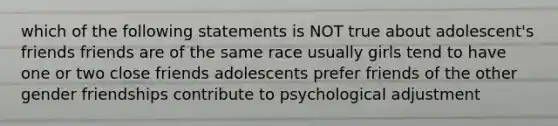 which of the following statements is NOT true about adolescent's friends friends are of the same race usually girls tend to have one or two close friends adolescents prefer friends of the other gender friendships contribute to psychological adjustment