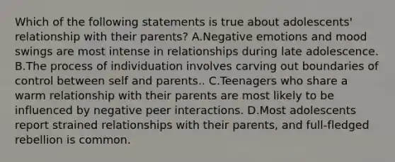 Which of the following statements is true about adolescents' relationship with their parents? A.Negative emotions and mood swings are most intense in relationships during late adolescence. B.The process of individuation involves carving out boundaries of control between self and parents.. C.Teenagers who share a warm relationship with their parents are most likely to be influenced by negative peer interactions. D.Most adolescents report strained relationships with their parents, and full-fledged rebellion is common.