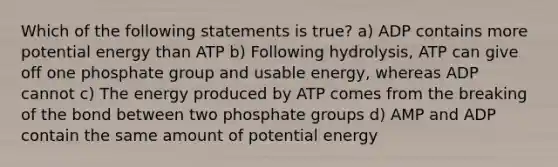 Which of the following statements is true? a) ADP contains more potential energy than ATP b) Following hydrolysis, ATP can give off one phosphate group and usable energy, whereas ADP cannot c) The energy produced by ATP comes from the breaking of the bond between two phosphate groups d) AMP and ADP contain the same amount of potential energy