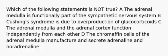 Which of the following statements is NOT true? A The adrenal medulla is functionally part of the sympathetic nervous system B Cushing's syndrome is due to overproduction of glucocorticoids C The adrenal medulla and the adrenal cortex function independently from each other D The chromaffin cells of the adrenal medulla manufacture and secrete adrenaline and noradrenaline