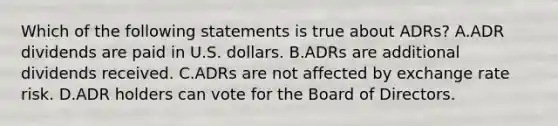 Which of the following statements is true about ADRs? A.ADR dividends are paid in U.S. dollars. B.ADRs are additional dividends received. C.ADRs are not affected by exchange rate risk. D.ADR holders can vote for the Board of Directors.