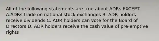 All of the following statements are true about ADRs EXCEPT: A.ADRs trade on national stock exchanges B. ADR holders receive dividends C. ADR holders can vote for the Board of Directors D. ADR holders receive the cash value of pre-emptive rights