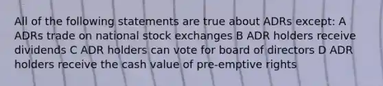 All of the following statements are true about ADRs except: A ADRs trade on national stock exchanges B ADR holders receive dividends C ADR holders can vote for board of directors D ADR holders receive the cash value of pre-emptive rights