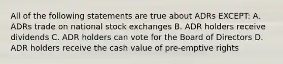 All of the following statements are true about ADRs EXCEPT: A. ADRs trade on national stock exchanges B. ADR holders receive dividends C. ADR holders can vote for the Board of Directors D. ADR holders receive the cash value of pre-emptive rights