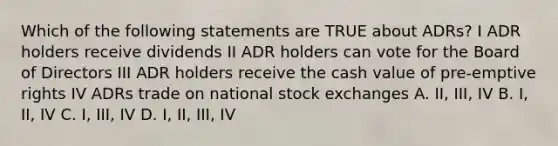 Which of the following statements are TRUE about ADRs? I ADR holders receive dividends II ADR holders can vote for the Board of Directors III ADR holders receive the cash value of pre-emptive rights IV ADRs trade on national stock exchanges A. II, III, IV B. I, II, IV C. I, III, IV D. I, II, III, IV