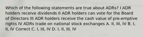 Which of the following statements are true about ADRs? I ADR holders receive dividends II ADR holders can vote for the Board of Directors III ADR holders receive the cash value of pre-emptive rights IV ADRs trade on national stock exchanges A. II, III, IV B. I, II, IV Correct C. I, III, IV D. I, II, III, IV