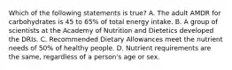 Which of the following statements is true? A. The adult AMDR for carbohydrates is 45 to 65% of total energy intake. B. A group of scientists at the Academy of Nutrition and Dietetics developed the DRIs. C. Recommended Dietary Allowances meet the nutrient needs of 50% of healthy people. D. Nutrient requirements are the same, regardless of a person's age or sex.