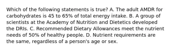 Which of the following statements is true? A. The adult AMDR for carbohydrates is 45 to 65% of total energy intake. B. A group of scientists at the Academy of Nutrition and Dietetics developed the DRIs. C. Recommended Dietary Allowances meet the nutrient needs of 50% of healthy people. D. Nutrient requirements are the same, regardless of a person's age or sex.