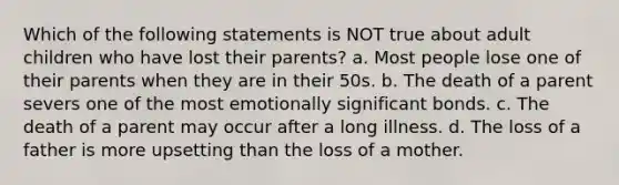 Which of the following statements is NOT true about adult children who have lost their parents? a. Most people lose one of their parents when they are in their 50s. b. The death of a parent severs one of the most emotionally significant bonds. c. The death of a parent may occur after a long illness. d. The loss of a father is more upsetting than the loss of a mother.