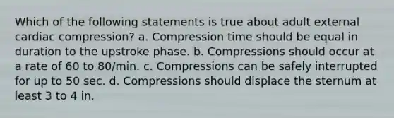 Which of the following statements is true about adult external cardiac compression? a. Compression time should be equal in duration to the upstroke phase. b. Compressions should occur at a rate of 60 to 80/min. c. Compressions can be safely interrupted for up to 50 sec. d. Compressions should displace the sternum at least 3 to 4 in.