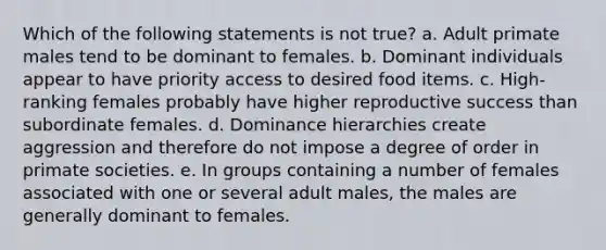 Which of the following statements is not true? a. Adult primate males tend to be dominant to females. b. Dominant individuals appear to have priority access to desired food items. c. High-ranking females probably have higher reproductive success than subordinate females. d. Dominance hierarchies create aggression and therefore do not impose a degree of order in primate societies. e. In groups containing a number of females associated with one or several adult males, the males are generally dominant to females.