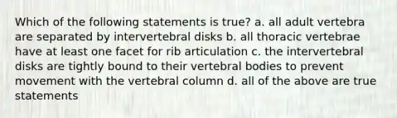 Which of the following statements is true? a. all adult vertebra are separated by intervertebral disks b. all thoracic vertebrae have at least one facet for rib articulation c. the intervertebral disks are tightly bound to their vertebral bodies to prevent movement with the vertebral column d. all of the above are true statements