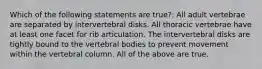 Which of the following statements are true?: All adult vertebrae are separated by intervertebral disks. All thoracic vertebrae have at least one facet for rib articulation. The intervertebral disks are tightly bound to the vertebral bodies to prevent movement within the vertebral column. All of the above are true.