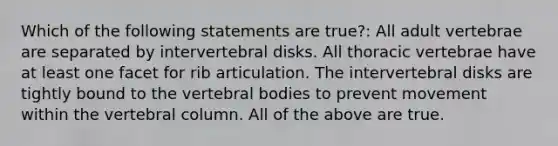 Which of the following statements are true?: All adult vertebrae are separated by intervertebral disks. All thoracic vertebrae have at least one facet for rib articulation. The intervertebral disks are tightly bound to the vertebral bodies to prevent movement within the vertebral column. All of the above are true.