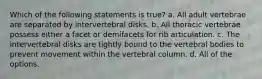 Which of the following statements is true? a. All adult vertebrae are separated by intervertebral disks. b. All thoracic vertebrae possess either a facet or demifacets for rib articulation. c. The intervertebral disks are tightly bound to the vertebral bodies to prevent movement within the vertebral column. d. All of the options.