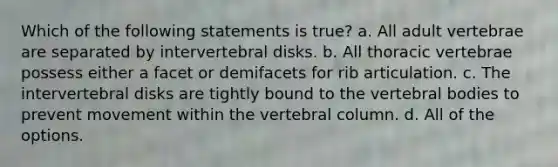 Which of the following statements is true? a. All adult vertebrae are separated by intervertebral disks. b. All thoracic vertebrae possess either a facet or demifacets for rib articulation. c. The intervertebral disks are tightly bound to the vertebral bodies to prevent movement within the vertebral column. d. All of the options.