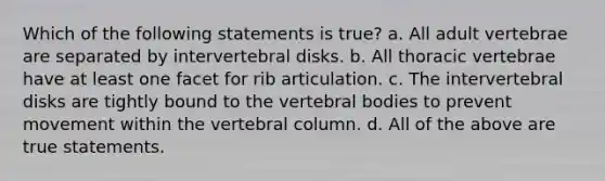 Which of the following statements is true? a. All adult vertebrae are separated by intervertebral disks. b. All thoracic vertebrae have at least one facet for rib articulation. c. The intervertebral disks are tightly bound to the vertebral bodies to prevent movement within the <a href='https://www.questionai.com/knowledge/ki4fsP39zf-vertebral-column' class='anchor-knowledge'>vertebral column</a>. d. All of the above are true statements.