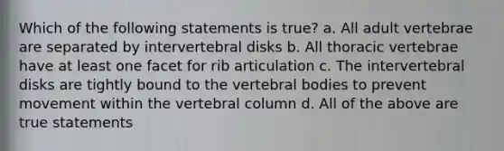 Which of the following statements is true? a. All adult vertebrae are separated by intervertebral disks b. All thoracic vertebrae have at least one facet for rib articulation c. The intervertebral disks are tightly bound to the vertebral bodies to prevent movement within the vertebral column d. All of the above are true statements