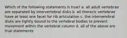 Which of the following statements is true? a. all adult vertebrae are separated by intervertebral disks b. all thoracic vertebrae have at least one facet for rib articulation c. the interverebral disks are tightly bound to the vertebral bodies to prevent movement within the vertebral column d. all of the above are true statements