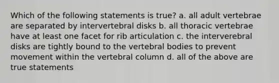 Which of the following statements is true? a. all adult vertebrae are separated by intervertebral disks b. all thoracic vertebrae have at least one facet for rib articulation c. the interverebral disks are tightly bound to the vertebral bodies to prevent movement within the vertebral column d. all of the above are true statements