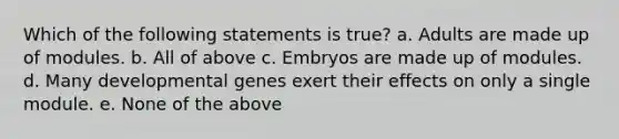 Which of the following statements is true? a. Adults are made up of modules. b. All of above c. Embryos are made up of modules. d. Many developmental genes exert their effects on only a single module. e. None of the above