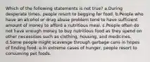 Which of the following statements is not true? a.During desperate times, people resort to begging for food. b.People who have an alcohol or drug abuse problem tend to have sufficient amount of money to afford a nutritious meal. c.People often do not have enough money to buy nutritious food as they spend on other necessities such as clothing, housing, and medicines. d.Some people might scavenge through garbage cans in hopes of finding food. e.In extreme cases of hunger, people resort to consuming pet foods.