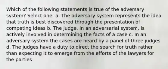 Which of the following statements is true of the adversary system? Select one: a. The adversary system represents the idea that truth is best discovered through the presentation of competing ideas b. The judge, in an adversarial system, is actively involved in determining the facts of a case c. In an adversary system the cases are heard by a panel of three judges d. The judges have a duty to direct the search for truth rather than expecting it to emerge from the efforts of the lawyers for the parties