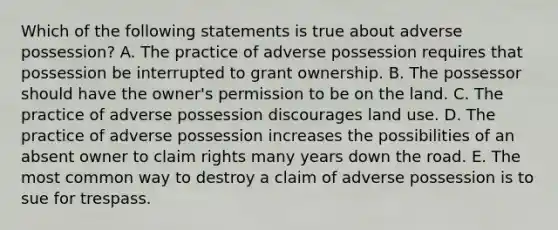 Which of the following statements is true about adverse possession? A. The practice of adverse possession requires that possession be interrupted to grant ownership. B. The possessor should have the owner's permission to be on the land. C. The practice of adverse possession discourages land use. D. The practice of adverse possession increases the possibilities of an absent owner to claim rights many years down the road. E. The most common way to destroy a claim of adverse possession is to sue for trespass.