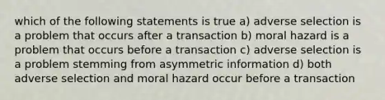 which of the following statements is true a) adverse selection is a problem that occurs after a transaction b) moral hazard is a problem that occurs before a transaction c) adverse selection is a problem stemming from asymmetric information d) both adverse selection and moral hazard occur before a transaction