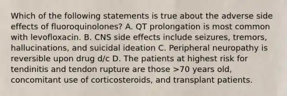 Which of the following statements is true about the adverse side effects of fluoroquinolones? A. QT prolongation is most common with levofloxacin. B. CNS side effects include seizures, tremors, hallucinations, and suicidal ideation C. Peripheral neuropathy is reversible upon drug d/c D. The patients at highest risk for tendinitis and tendon rupture are those >70 years old, concomitant use of corticosteroids, and transplant patients.