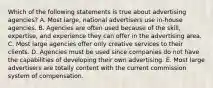 Which of the following statements is true about advertising agencies? A. Most large, national advertisers use in-house agencies. B. Agencies are often used because of the skill, expertise, and experience they can offer in the advertising area. C. Most large agencies offer only creative services to their clients. D. Agencies must be used since companies do not have the capabilities of developing their own advertising. E. Most large advertisers are totally content with the current commission system of compensation.