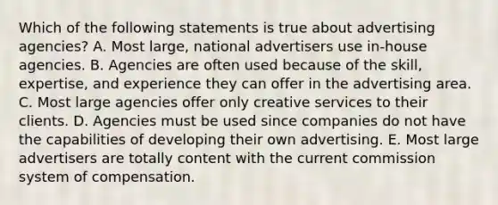 Which of the following statements is true about advertising agencies? A. Most large, national advertisers use in-house agencies. B. Agencies are often used because of the skill, expertise, and experience they can offer in the advertising area. C. Most large agencies offer only creative services to their clients. D. Agencies must be used since companies do not have the capabilities of developing their own advertising. E. Most large advertisers are totally content with the current commission system of compensation.