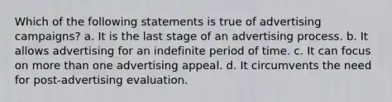 Which of the following statements is true of advertising campaigns? a. It is the last stage of an advertising process. b. It allows advertising for an indefinite period of time. c. It can focus on more than one advertising appeal. d. It circumvents the need for post-advertising evaluation.