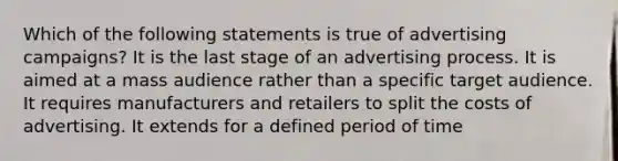 Which of the following statements is true of advertising campaigns? It is the last stage of an advertising process. It is aimed at a mass audience rather than a specific target audience. It requires manufacturers and retailers to split the costs of advertising. It extends for a defined period of time