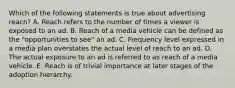 Which of the following statements is true about advertising reach? A. Reach refers to the number of times a viewer is exposed to an ad. B. Reach of a media vehicle can be defined as the "opportunities to see" an ad. C. Frequency level expressed in a media plan overstates the actual level of reach to an ad. D. The actual exposure to an ad is referred to as reach of a media vehicle. E. Reach is of trivial importance at later stages of the adoption hierarchy.