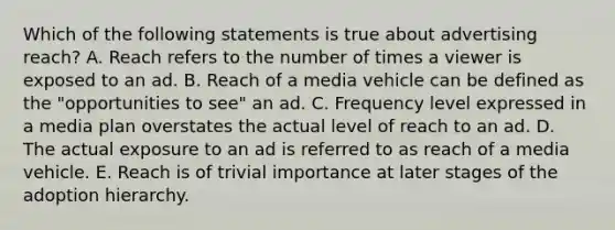 Which of the following statements is true about advertising reach? A. Reach refers to the number of times a viewer is exposed to an ad. B. Reach of a media vehicle can be defined as the "opportunities to see" an ad. C. Frequency level expressed in a media plan overstates the actual level of reach to an ad. D. The actual exposure to an ad is referred to as reach of a media vehicle. E. Reach is of trivial importance at later stages of the adoption hierarchy.